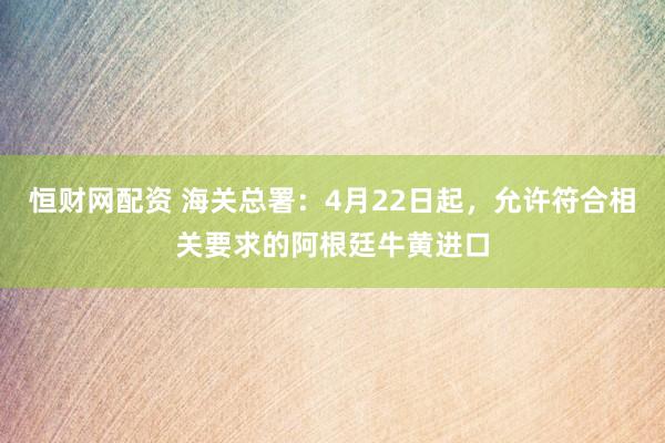 恒财网配资 海关总署：4月22日起，允许符合相关要求的阿根廷牛黄进口