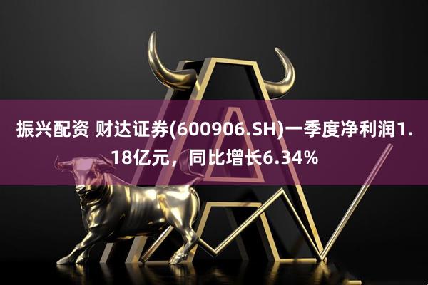 振兴配资 财达证券(600906.SH)一季度净利润1.18亿元，同比增长6.34%