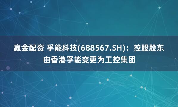 赢金配资 孚能科技(688567.SH)：控股股东由香港孚能变更为工控集团