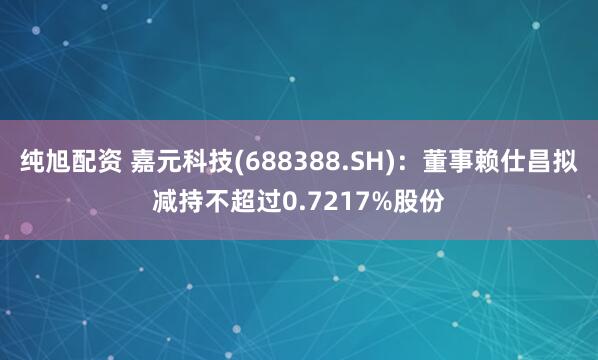 纯旭配资 嘉元科技(688388.SH)：董事赖仕昌拟减持不超过0.7217%股份