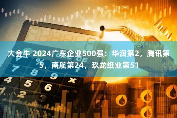 大金牛 2024广东企业500强：华润第2，腾讯第5，南航第24，玖龙纸业第51