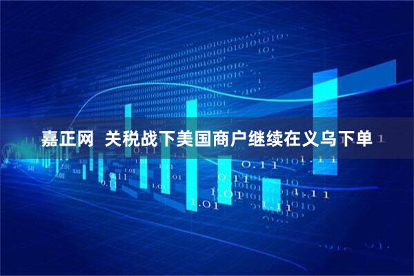 嘉正网  关税战下美国商户继续在义乌下单