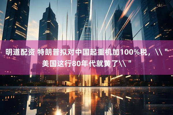 明道配资 特朗普拟对中国起重机加100%税，\＂美国这行80年代就黄了\＂