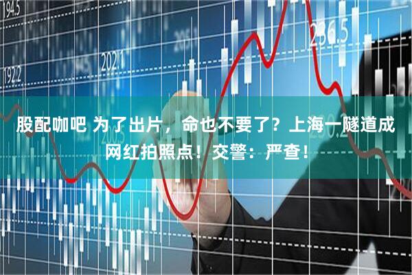 股配咖吧 为了出片，命也不要了？上海一隧道成网红拍照点！交警：严查！