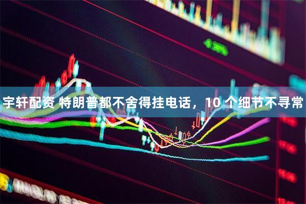 宇轩配资 特朗普都不舍得挂电话，10 个细节不寻常