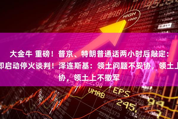大金牛 重磅！普京、特朗普通话两小时后敲定：俄乌立即启动停火谈判！泽连斯基：领土问题不妥协，领土上不撤军