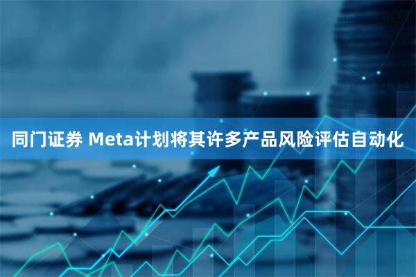 同门证券 Meta计划将其许多产品风险评估自动化
