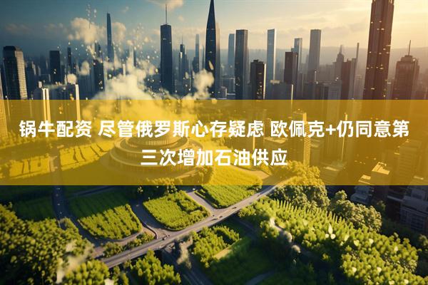 锅牛配资 尽管俄罗斯心存疑虑 欧佩克+仍同意第三次增加石油供应