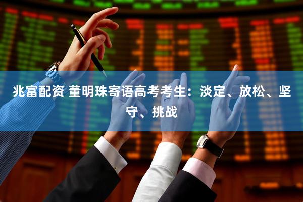 兆富配资 董明珠寄语高考考生：淡定、放松、坚守、挑战