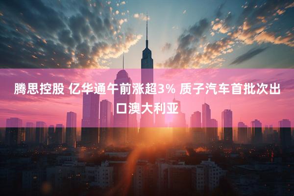腾思控股 亿华通午前涨超3% 质子汽车首批次出口澳大利亚
