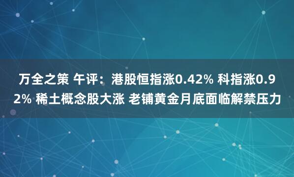万全之策 午评：港股恒指涨0.42% 科指涨0.92% 稀土概念股大涨 老铺黄金月底面临解禁压力