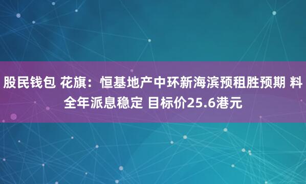 股民钱包 花旗：恒基地产中环新海滨预租胜预期 料全年派息稳定 目标价25.6港元