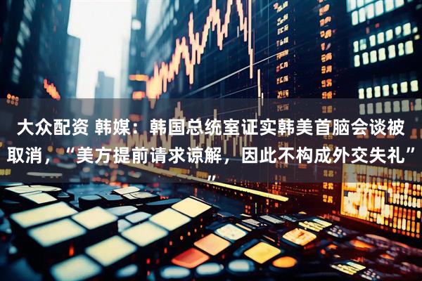 大众配资 韩媒：韩国总统室证实韩美首脑会谈被取消，“美方提前请求谅解，因此不构成外交失礼”