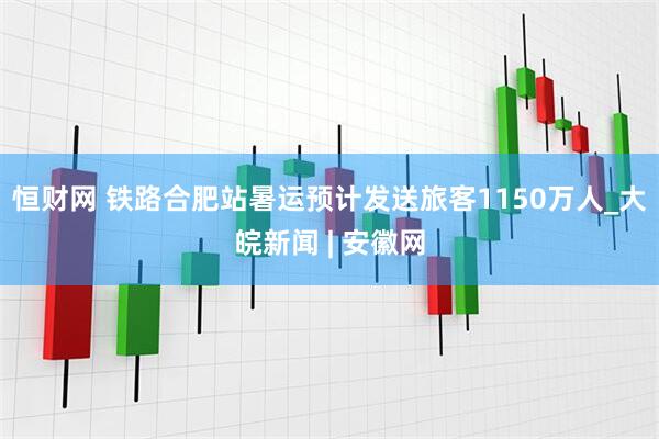 恒财网 铁路合肥站暑运预计发送旅客1150万人_大皖新闻 | 安徽网