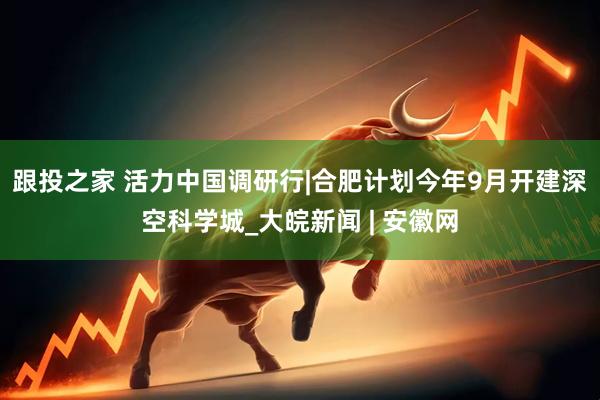 跟投之家 活力中国调研行|合肥计划今年9月开建深空科学城_大皖新闻 | 安徽网