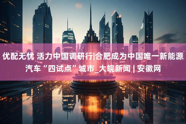 优配无忧 活力中国调研行|合肥成为中国唯一新能源汽车“四试点”城市_大皖新闻 | 安徽网
