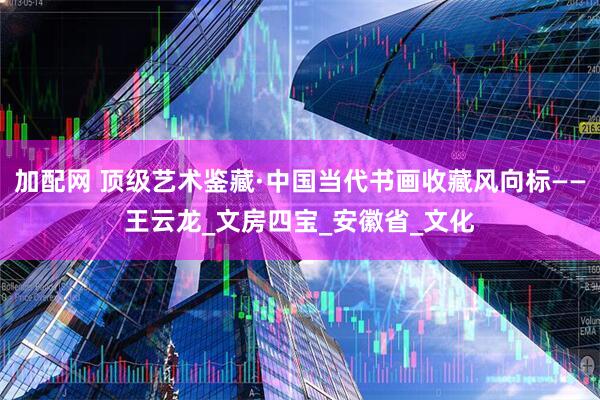 加配网 顶级艺术鉴藏·中国当代书画收藏风向标——王云龙_文房四宝_安徽省_文化