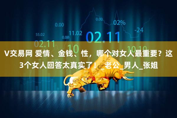 V交易网 爱情、金钱、性，哪个对女人最重要？这3个女人回答太真实了！_老公_男人_张姐