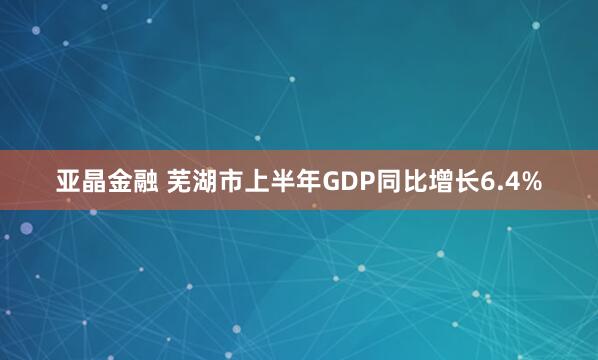 亚晶金融 芜湖市上半年GDP同比增长6.4%