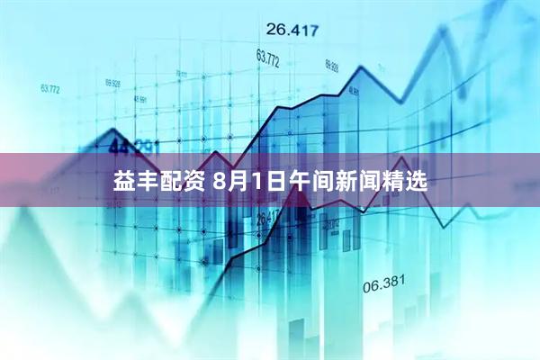 益丰配资 8月1日午间新闻精选