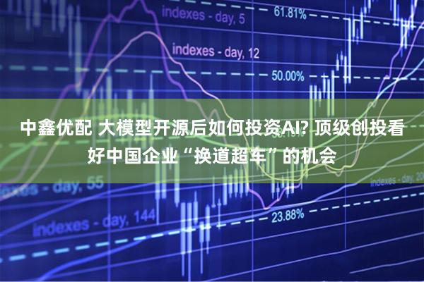 中鑫优配 大模型开源后如何投资AI? 顶级创投看好中国企业“换道超车”的机会