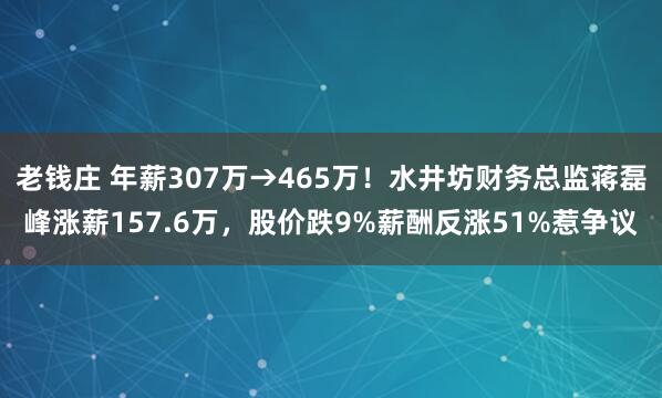 老钱庄 年薪307万→465万！水井坊财务总监蒋磊峰涨薪157.6万，股价跌9%薪酬反涨51%惹争议