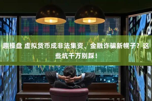 趣操盘 虚拟货币成非法集资、金融诈骗新幌子？这些坑千万别踩！