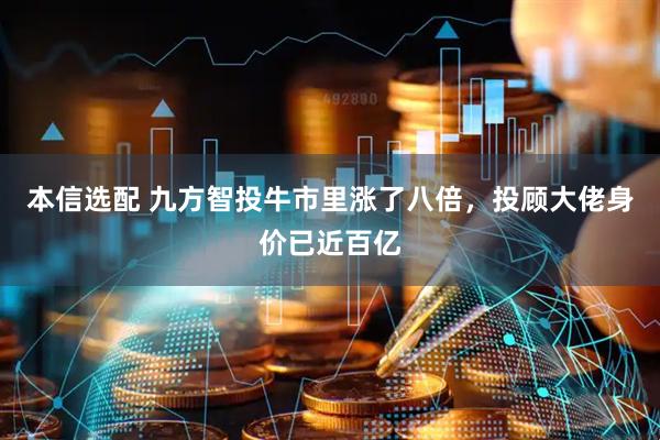 本信选配 九方智投牛市里涨了八倍，投顾大佬身价已近百亿