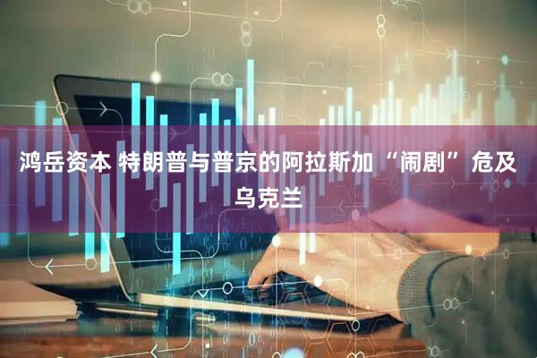 鸿岳资本 特朗普与普京的阿拉斯加 “闹剧” 危及乌克兰