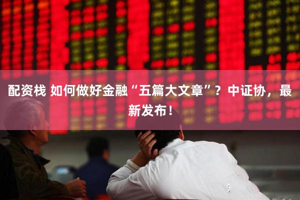 配资栈 如何做好金融“五篇大文章”？中证协，最新发布！