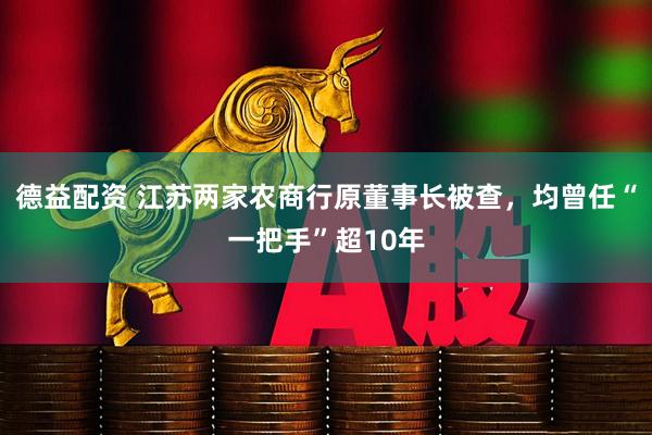 德益配资 江苏两家农商行原董事长被查，均曾任“一把手”超10年
