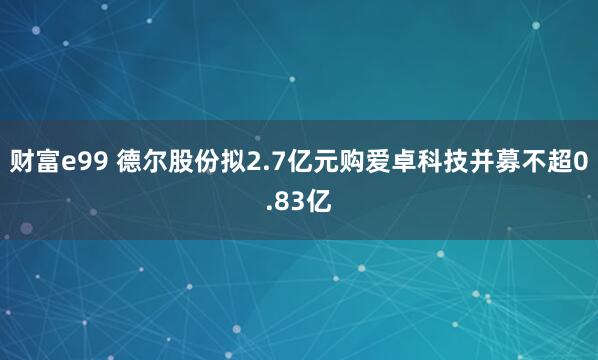 财富e99 德尔股份拟2.7亿元购爱卓科技并募不超0.83亿