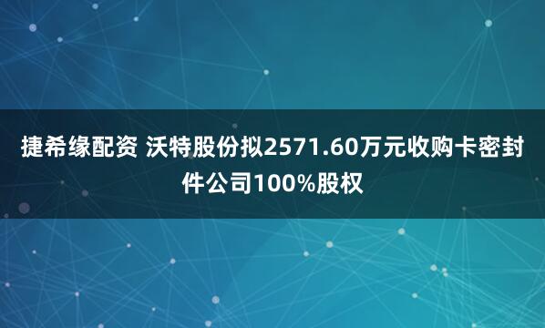 捷希缘配资 沃特股份拟2571.60万元收购卡密封件公司100%股权
