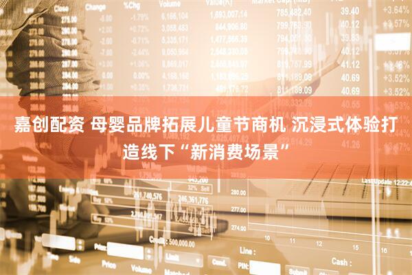嘉创配资 母婴品牌拓展儿童节商机 沉浸式体验打造线下“新消费场景”