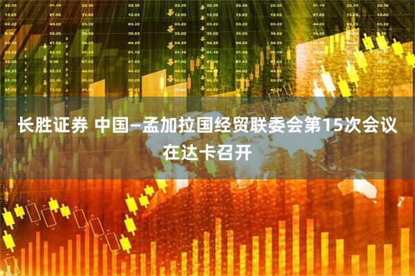 长胜证券 中国—孟加拉国经贸联委会第15次会议在达卡召开