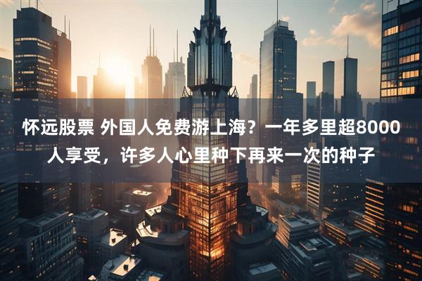 怀远股票 外国人免费游上海？一年多里超8000人享受，许多人心里种下再来一次的种子