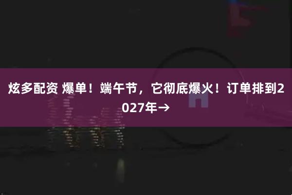 炫多配资 爆单！端午节，它彻底爆火！订单排到2027年→