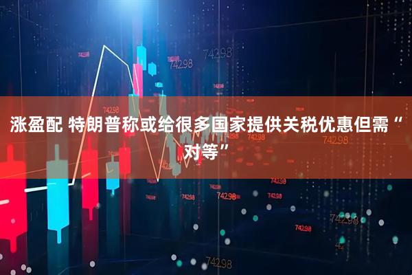 涨盈配 特朗普称或给很多国家提供关税优惠但需“对等”