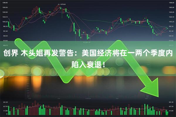 创界 木头姐再发警告：美国经济将在一两个季度内陷入衰退！