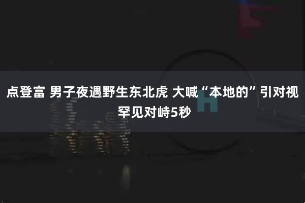 点登富 男子夜遇野生东北虎 大喊“本地的”引对视 罕见对峙5秒
