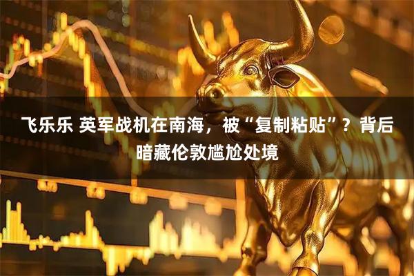 飞乐乐 英军战机在南海，被“复制粘贴”？背后暗藏伦敦尴尬处境