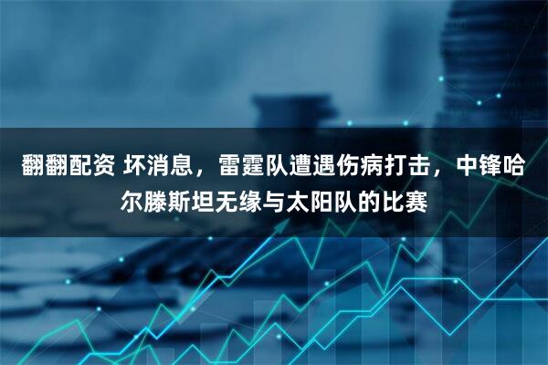 翻翻配资 坏消息，雷霆队遭遇伤病打击，中锋哈尔滕斯坦无缘与太阳队的比赛