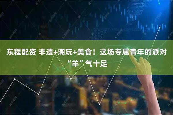 东程配资 非遗+潮玩+美食！这场专属青年的派对“羊”气十足