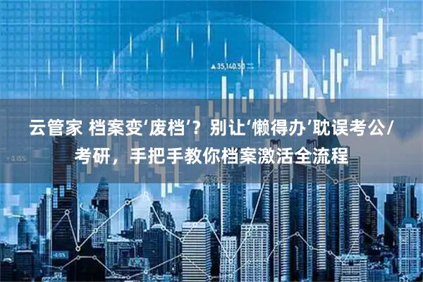 云管家 档案变‘废档’？别让‘懒得办’耽误考公/考研，手把手教你档案激活全流程