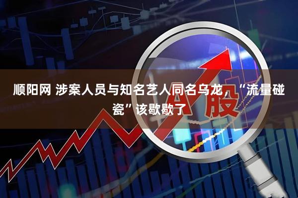 顺阳网 涉案人员与知名艺人同名乌龙，“流量碰瓷”该歇歇了