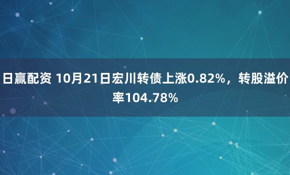 日赢配资 10月21日宏川转债上涨0.82%，转股溢价率104.78%