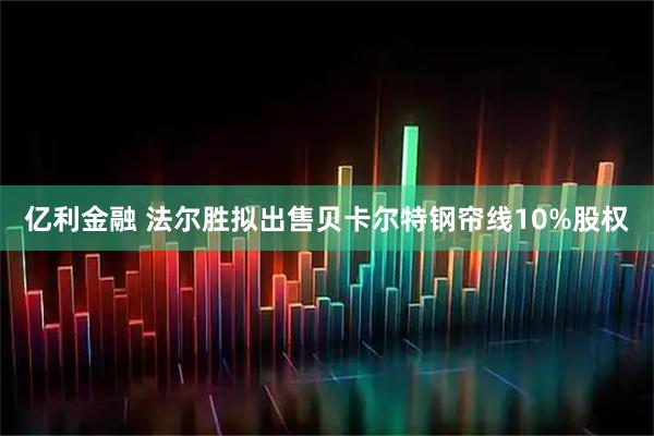 亿利金融 法尔胜拟出售贝卡尔特钢帘线10%股权