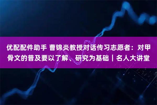 优配配件助手 曹锦炎教授对话传习志愿者：对甲骨文的普及要以了解、研究为基础｜名人大讲堂