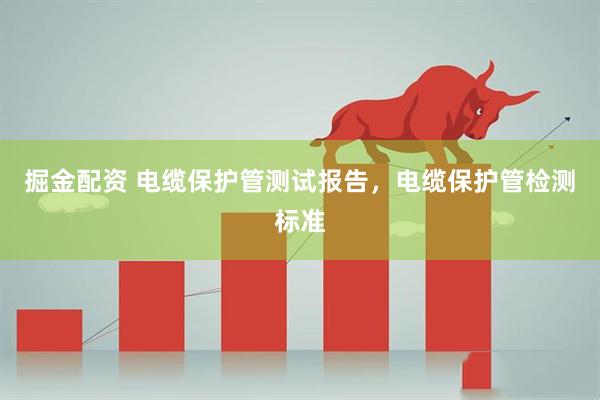 掘金配资 电缆保护管测试报告，电缆保护管检测标准