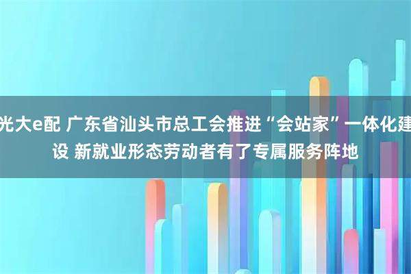 光大e配 广东省汕头市总工会推进“会站家”一体化建设 新就业形态劳动者有了专属服务阵地